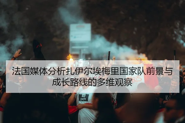 法国媒体分析扎伊尔埃梅里国家队前景与成长路线的多维观察